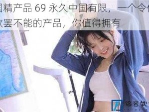 国精产品 69 永久中国有限，一个令你欲罢不能的产品，你值得拥有