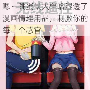 嗯～跳蛋最大档哈湿透了漫画情趣用品，刺激你的每一个感官