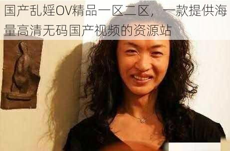 国产乱婬OV精品一区二区，一款提供海量高清无码国产视频的资源站